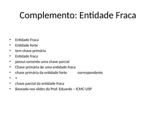Complemento: Entidade Fraca
• Entidade Fraca
• Entidade forte
• tem chave primária
• Entidade fraca
• possui somente uma chave parcial
• Chave primária de uma entidade fraca
• chave primária da entidade forte correspondente
• +
• chave parcial da entidade fraca
• Baseado nos slides do Prof. Eduardo – ICMC-USP
 
