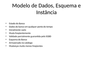 Modelo de Dados, Esquema e
Instância
• Estado do Banco
• Dados do banco em qualquer ponto do tempo
• Inicialmente vazio
• Muda freqüentemente
• Validade parcialmente guarantida pelo SGBD
• Esquema do Banco
• Armazenado no catálogo
• Mudanças muito menos freqüentes
 