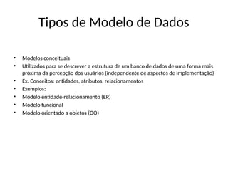 Tipos de Modelo de Dados
• Modelos conceituais
• Utilizados para se descrever a estrutura de um banco de dados de uma forma mais
próxima da percepção dos usuários (independente de aspectos de implementação)
• Ex. Conceitos: entidades, atributos, relacionamentos
• Exemplos:
• Modelo entidade-relacionamento (ER)
• Modelo funcional
• Modelo orientado a objetos (OO)
 