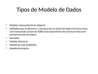 Tipos de Modelo de Dados
• Modelos representacionais (lógicos)
• Utilizados para se descrever a estrutura de um banco de dados da forma como
será manipulado através de SGBD (mais dependente das estruturas físicas de
armazenamento de dados)
• Exemplos:
• Modelo relacional
• Modelo de rede (CODASYL)
• Modelo hierárquico
 