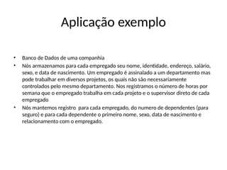 Aplicação exemplo
• Banco de Dados de uma companhia
• Nós armazenamos para cada empregado seu nome, identidade, endereço, salário,
sexo, e data de nascimento. Um empregado é assinalado a um departamento mas
pode trabalhar em diversos projetos, os quais não são necessariamente
controlados pelo mesmo departamento. Nos registramos o número de horas por
semana que o empregado trabalha em cada projeto e o supervisor direto de cada
empregado
• Nós mantemos registro para cada empregado, do numero de dependentes (para
seguro) e para cada dependente o primeiro nome, sexo, data de nascimento e
relacionamento com o empregado.
 