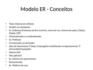 Modelo ER - Conceitos
• Tipos (classes) de atributo:
• Simples ou compostos
• Ex. Endereço (Endereço da Rua (número, nome da rua, número do apto), Cidade,
Estado, CEP)
• Monovalorados ou multivalorados
• Ex. Profissão
• Armazenados ou derivados
• Data de Nascimento Idade, Empregados trabalhando no departamento
 
NumeroDeEmpregados
• Valores Null
• Não aplicável
• Ex. Número do apartamento
• Desconhecido
• Ex. Telefone de casa
 
