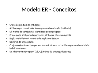Modelo ER - Conceitos
• Chave de um tipo de entidade:
• Atributo que possui valor único para cada entidade (instância)
• Ex. Nome da companhia, identidade do empregado
• Chave pode ser formada por vários atributos: chave composta
• Registro do Veiculo: Numero de Registro e Estado
• Domínio de um atributo:
• Conjunto de valores que podem ser atribuídos a um atributo para cada entidade
individualmente
• Ex. Idade do Empregado: (16,70); Nome do Empregado:String
 