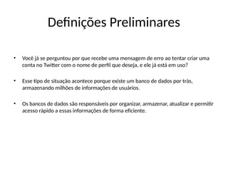 Definições Preliminares
• Você já se perguntou por que recebe uma mensagem de erro ao tentar criar uma
conta no Twitter com o nome de perfil que deseja, e ele já está em uso?
• Esse tipo de situação acontece porque existe um banco de dados por trás,
armazenando milhões de informações de usuários.
• Os bancos de dados são responsáveis por organizar, armazenar, atualizar e permitir
acesso rápido a essas informações de forma eficiente.
 