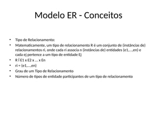 Modelo ER - Conceitos
• Tipo de Relacionamento:
• Matematicamente, um tipo de relacionamento R é um conjunto de (instâncias de)
relacionamentos ri, onde cada ri associa n (instâncias de) entidades (e1,...,en) e
cada ej pertence a um tipo de entidade Ej
• R Í E1 x E2 x ... x En
• ri = (e1,...,en)
• Grau de um Tipo de Relacionamento
• Número de tipos de entidade participantes de um tipo de relacionamento
 