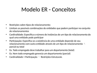 Modelo ER - Conceitos
• Restrições sobre tipos de relacionamento:
• Limitam as possiveis combinações de entidades que podem participar no conjunto
de relacionamentos
• Cardinalidade: Especifica o número de instâncias de um tipo de relacionamento do
qual uma entidade pode participar
• Participação: Especifica se a existência de uma entidade depende de seu
relacionamento com outra entidade através de um tipo de relacionamento 
parcial ou total
• Ex. Todo empregado deve trabalhar para um departamento (total)
• Ex. Nem todo empregado gerencia um departamento (parcial)
• Cardinalidade + Participação Restrições Estruturais

 