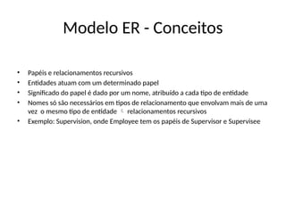 Modelo ER - Conceitos
• Papéis e relacionamentos recursivos
• Entidades atuam com um determinado papel
• Significado do papel é dado por um nome, atribuído a cada tipo de entidade
• Nomes só são necessários em tipos de relacionamento que envolvam mais de uma
vez o mesmo tipo de entidade relacionamentos recursivos

• Exemplo: Supervision, onde Employee tem os papéis de Supervisor e Supervisee
 