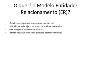 O que é o Modelo Entidade-
Relacionamento (ER)?
• Modelo conceitual que representa o mundo real.
• Utilizado para planejar a estrutura de um banco de dados.
• Base para gerar o modelo relacional.
• Permite visualizar entidades, atributos e relacionamentos.
 