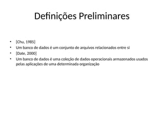 Definições Preliminares
• [Chu, 1985]
• Um banco de dados é um conjunto de arquivos relacionados entre si
• [Date, 2000]
• Um banco de dados é uma coleção de dados operacionais armazenados usados
pelas aplicações de uma determinada organização
 