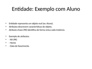 Entidade: Exemplo com Aluno
• Entidade representa um objeto real (ex: Aluno).
• Atributos descrevem características do objeto.
• Atributo-chave (PK) identifica de forma única cada instância.
• Exemplo de atributos:
• - RA (PK)
• - Nome
• - Data de Nascimento
 