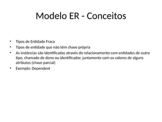 Modelo ER - Conceitos
• Tipos de Entidade Fraca
• Tipos de entidade que não têm chave própria
• As instâncias são identificadas através do relacionamento com entidades de outro
tipo, chamado de dono ou identificador, juntamente com os valores de alguns
atributos (chave parcial)
• Exemplo: Dependent
 