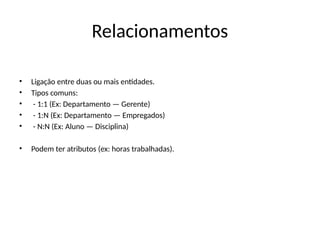 Relacionamentos
• Ligação entre duas ou mais entidades.
• Tipos comuns:
• - 1:1 (Ex: Departamento — Gerente)
• - 1:N (Ex: Departamento — Empregados)
• - N:N (Ex: Aluno — Disciplina)
• Podem ter atributos (ex: horas trabalhadas).
 
