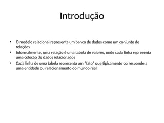 Introdução
• O modelo relacional representa um banco de dados como um conjunto de
relações
• Informalmente, uma relação é uma tabela de valores, onde cada linha representa
uma coleção de dados relacionados
• Cada linha de uma tabela representa um “fato” que tipicamente corresponde a
uma entidade ou relacionamento do mundo real
 