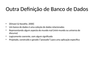 Outra Definição de Banco de Dados
• [Elmasri & Navathe, 2000]
• Um banco de dados é uma coleção de dados relacionados
• Representando algum aspecto do mundo real (mini-mundo ou universo de
discurso)
• Logicamente coerente, com algum significado
• Projetado, construído e gerado (“povoado”) para uma aplicação específica
 