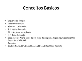 Conceitos Básicos
• Esquema de relação
• Descreve a relação
• R(A1,A2, ...,An), onde:
• R Nome da relação

• Ai Nome de um atributo

• n Grau da relação

• Cada Atributo Ai e’ o nome de um papel desempenhado por algum dominio D no
Esquema da relação R
• Exemplo:
• Student(Name, SSN, HomePhone, Address, OfficePhine, Age,GPA)
 