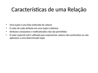 Características de uma Relação
• Uma tupla é uma lista ordenada de valores
• O valor de cada atributo em uma tupla é atômico
• Atributos compostos e multivalorados não são permitidos
• O valor especial null é utilizado para representar valores não conhecidos ou não
aplicáveis a uma determinada tupla
 