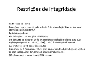 Restrições de Integridade
• Restrições de domínio
• Especificam que o valor de cada atributo A de uma relação deve ser um valor
atômico do domínio dom(A)
• Restrições de chave
• Por definição todas as tuplas sao distintas
• Um conjunto de atributos SK de um esquema de relação R tal que, para duas
tuplas quaisquer t1 e t2 de r(R), t1[SK] ¹ t2[SK] é uma super-chave de R
• Super-chave default: todos os atributos
• Uma chave de R é uma super-chave com a propriedade adicional de que nenhum
de seus subconjuntos também seja uma super-chave de R
• {SSN,Name,Age} = super-chave; {SSN} = chave
 