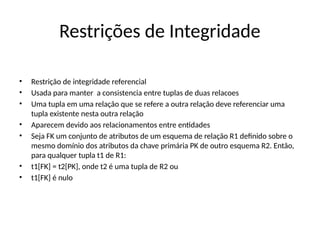 Restrições de Integridade
• Restrição de integridade referencial
• Usada para manter a consistencia entre tuplas de duas relacoes
• Uma tupla em uma relação que se refere a outra relação deve referenciar uma
tupla existente nesta outra relação
• Aparecem devido aos relacionamentos entre entidades
• Seja FK um conjunto de atributos de um esquema de relação R1 definido sobre o
mesmo domínio dos atributos da chave primária PK de outro esquema R2. Então,
para qualquer tupla t1 de R1:
• t1[FK] = t2[PK], onde t2 é uma tupla de R2 ou
• t1[FK] é nulo
 