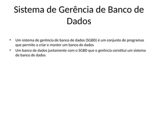 Sistema de Gerência de Banco de
Dados
• Um sistema de gerência de banco de dados (SGBD) é um conjunto de programas
que permite a criar e manter um banco de dados
• Um banco de dados juntamente com o SGBD que o gerência constitui um sistema
de banco de dados
 