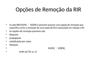 Opções de Remoção da RIR
• A cada RIR R1[FK] R2[PK] é possível associar uma opção de remoção que

especifica como a remoção de uma tupla de R2 é executada em relação a R1
• As opções de remoção possíveis são:
• bloqueio
• propagação
• substituição por nulos
• Notação:
• R1[FK] R2[PK],

• onde op Î {b, p, n}
 