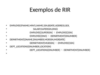 Exemplos de RIR
• EMPLOYEE(FNAME,MINT,LNAME,SSN,BDATE,ADDRESS,SEX,
• SALARY,SUPERSSN,DNO)
• EMPLOYEE[SUPERSSN] EMPLOYEE[SSN]

• EMPLOYEE[DNO] DEPARTMENT[DNUMBER]

• DEPARTMENT[DNAME,DNUMBER,MGRSSN,MGRDATE]
• DEPARTMENT[MGRSSN] EMPLOYEE[SSN]

• DEPT_LOCATIONS(DNUMBER,LOCATION)
• DEPT_LOCATIONS[DNUMBER] DEPARTMENT[DNUMBER]

•
 