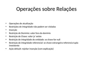 Operações sobre Relações
• Operações de atualização
• Restrições de integridade não podem ser violadas
• Inserção
• Restrição de Dominio: valor fora do dominio
• Restrição de Chave: valor ja’ existe
• Restrição de integridade de entidade: se chave for null
• Restrição de integridade referencial: se chave estrangeira referencia tupla
inexistente
• Ação default: rejeitar inserção (com explicação)
 