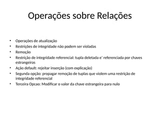 Operações sobre Relações
• Operações de atualização
• Restrições de integridade não podem ser violadas
• Remoção
• Restrição de integridade referencial: tupla deletada e’ referenciada por chaves
estrangeiras
• Ação default: rejeitar inserção (com explicação)
• Segunda opção: propagar remoção de tuplas que violem uma restrição de
integridade referencial
• Terceira Opcao: Modificar o valor da chave estrangeira para nulo
 
