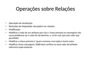 Operações sobre Relações
• Operações de atualização
• Restrições de integridade não podem ser violadas
• Modificação
• Modificar o valor de um atributo que nao e’ chave primaria ou estrangeira não
causa problemas (se o valor for do dominio, e, se for null, que este valor seja
permitido)
• Modificar a chave primaria e’ igual a remover uma tupla e inserir outra
• Modificar chave estrangeira: SGBD deve verificar se novo valor do atributo
referencia tupla existente
 