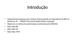 Introdução
• Originalmente proposta para o System R desenvolvido nos laboratórios da IBM na
década de 70 SEQUEL (Structured English QUEry Language)

• Objeto de um esforço de padronização coordenado pelo ANSI/ISO:
• SQL1 (SQL-86)
• SQL2 (SQL-92)
• SQL3 (SQL:1999)
 