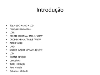 Introdução
• SQL = LDD + LMD + LCD
• Principais comandos:
• LDD:
• CREATE SCHEMA / TABLE / VIEW
• DROP SCHEMA / TABLE / VIEW
• ALTER TABLE
• LMD:
• SELECT, INSERT, UPDATE, DELETE
• LCD:
• GRANT, REVOKE
• Conceitos:
• Table = Relação
• Row = tupla
• Column = atributo
 