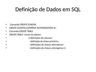 Definição de Dados em SQL
• Comando CREATE SCHEMA
• CREATE SCHEMA COMPANY AUTHORIZATION JS;
• Comando CREATE TABLE
• CREATE TABLE <nome da tabela>
• (<definições de colunas>
• <definição da chave primária>
• <definições de chaves alternativas>
• <definições de chaves estrangeiras>);
 
