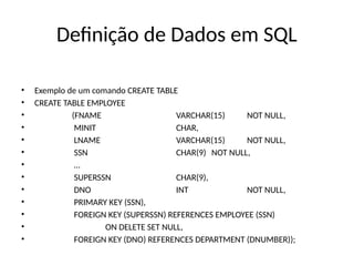 Definição de Dados em SQL
• Exemplo de um comando CREATE TABLE
• CREATE TABLE EMPLOYEE
• (FNAME VARCHAR(15) NOT NULL,
• MINIT CHAR,
• LNAME VARCHAR(15) NOT NULL,
• SSN CHAR(9) NOT NULL,
• …
• SUPERSSN CHAR(9),
• DNO INT NOT NULL,
• PRIMARY KEY (SSN),
• FOREIGN KEY (SUPERSSN) REFERENCES EMPLOYEE (SSN)
• ON DELETE SET NULL,
• FOREIGN KEY (DNO) REFERENCES DEPARTMENT (DNUMBER));
 