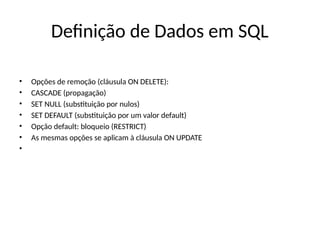 Definição de Dados em SQL
• Opções de remoção (cláusula ON DELETE):
• CASCADE (propagação)
• SET NULL (substituição por nulos)
• SET DEFAULT (substituição por um valor default)
• Opção default: bloqueio (RESTRICT)
• As mesmas opções se aplicam à cláusula ON UPDATE
•
 
