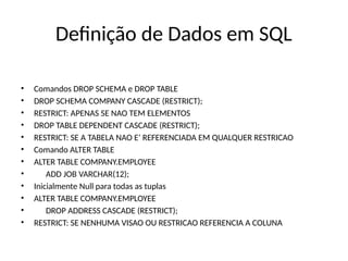 Definição de Dados em SQL
• Comandos DROP SCHEMA e DROP TABLE
• DROP SCHEMA COMPANY CASCADE (RESTRICT);
• RESTRICT: APENAS SE NAO TEM ELEMENTOS
• DROP TABLE DEPENDENT CASCADE (RESTRICT);
• RESTRICT: SE A TABELA NAO E’ REFERENCIADA EM QUALQUER RESTRICAO
• Comando ALTER TABLE
• ALTER TABLE COMPANY.EMPLOYEE
• ADD JOB VARCHAR(12);
• Inicialmente Null para todas as tuplas
• ALTER TABLE COMPANY.EMPLOYEE
• DROP ADDRESS CASCADE (RESTRICT);
• RESTRICT: SE NENHUMA VISAO OU RESTRICAO REFERENCIA A COLUNA
 
