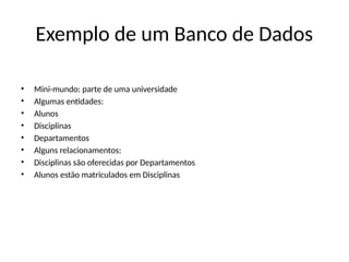 Exemplo de um Banco de Dados
• Mini-mundo: parte de uma universidade
• Algumas entidades:
• Alunos
• Disciplinas
• Departamentos
• Alguns relacionamentos:
• Disciplinas são oferecidas por Departamentos
• Alunos estão matriculados em Disciplinas
 