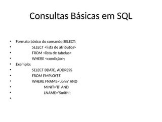 Consultas Básicas em SQL
• Formato básico do comando SELECT:
• SELECT <lista de atributos>
• FROM <lista de tabelas>
• WHERE <condição>;
• Exemplo:
• SELECT BDATE, ADDRESS
• FROM EMPLOYEE
• WHERE FNAME=‘John’ AND
• MINIT=‘B’ AND
• LNAME=‘Smith’;
•
 
