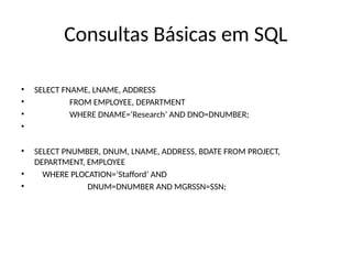 Consultas Básicas em SQL
• SELECT FNAME, LNAME, ADDRESS
• FROM EMPLOYEE, DEPARTMENT
• WHERE DNAME=‘Research’ AND DNO=DNUMBER;
•
• SELECT PNUMBER, DNUM, LNAME, ADDRESS, BDATE FROM PROJECT,
DEPARTMENT, EMPLOYEE
• WHERE PLOCATION=‘Stafford’ AND
• DNUM=DNUMBER AND MGRSSN=SSN;
 