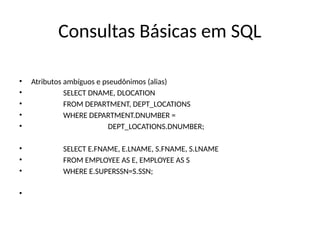 Consultas Básicas em SQL
• Atributos ambíguos e pseudônimos (alias)
• SELECT DNAME, DLOCATION
• FROM DEPARTMENT, DEPT_LOCATIONS
• WHERE DEPARTMENT.DNUMBER =
• DEPT_LOCATIONS.DNUMBER;
• SELECT E.FNAME, E.LNAME, S.FNAME, S.LNAME
• FROM EMPLOYEE AS E, EMPLOYEE AS S
• WHERE E.SUPERSSN=S.SSN;
•
 
