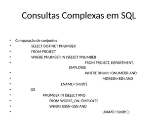 Consultas Complexas em SQL
• Comparação de conjuntos
• SELECT DISTINCT PNUMBER
• FROM PROJECT
• WHERE PNUMBER IN (SELECT PNUMBER
• FROM PROJECT, DEPARTMENT,
EMPLOYEE
• WHERE DNUM =DNUMEBR AND
• MGRSSN=SSN AND
• LNAME=‘Smith’)
• OR
• PNUMBER IN (SELECT PNO
• FROM WORKS_ON, EMPLOYEE
• WHERE ESSN=SSN AND
• LNAME=‘Smith’);
 