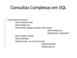 Consultas Complexas em SQL
• Comparação de conjuntos
• SELECT DISTINCT ESSN
• FROM WORKS_ON
• WHERE (PNO, HOURS) IN (SELECT PNO, HOURS
• FROM WORKS_ON
• WHERE ESSN=‘123456789’);
• SELECT LNAME, FNAME
• FROM EMPLOYEE
• WHERE SALARY > ALL (SELECT SALARY
• FROM EMPLOYEE
• WHERE DNO=5);
 