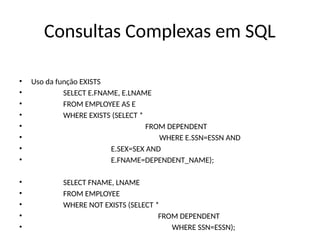 Consultas Complexas em SQL
• Uso da função EXISTS
• SELECT E.FNAME, E.LNAME
• FROM EMPLOYEE AS E
• WHERE EXISTS (SELECT *
• FROM DEPENDENT
• WHERE E.SSN=ESSN AND
• E.SEX=SEX AND
• E.FNAME=DEPENDENT_NAME);
• SELECT FNAME, LNAME
• FROM EMPLOYEE
• WHERE NOT EXISTS (SELECT *
• FROM DEPENDENT
• WHERE SSN=ESSN);
 