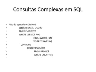 Consultas Complexas em SQL
• Uso do operador CONTAINS
• SELECT FNAME, LNAME
• FROM EMPLOYEE
• WHERE ((SELECT PNO
• FROM WORKS_ON
• WHERE SSN=ESSN)
• CONTAINS
• (SELECT PNUMBER
• FROM PROJECT
• WHERE DNUM=5));
•
 