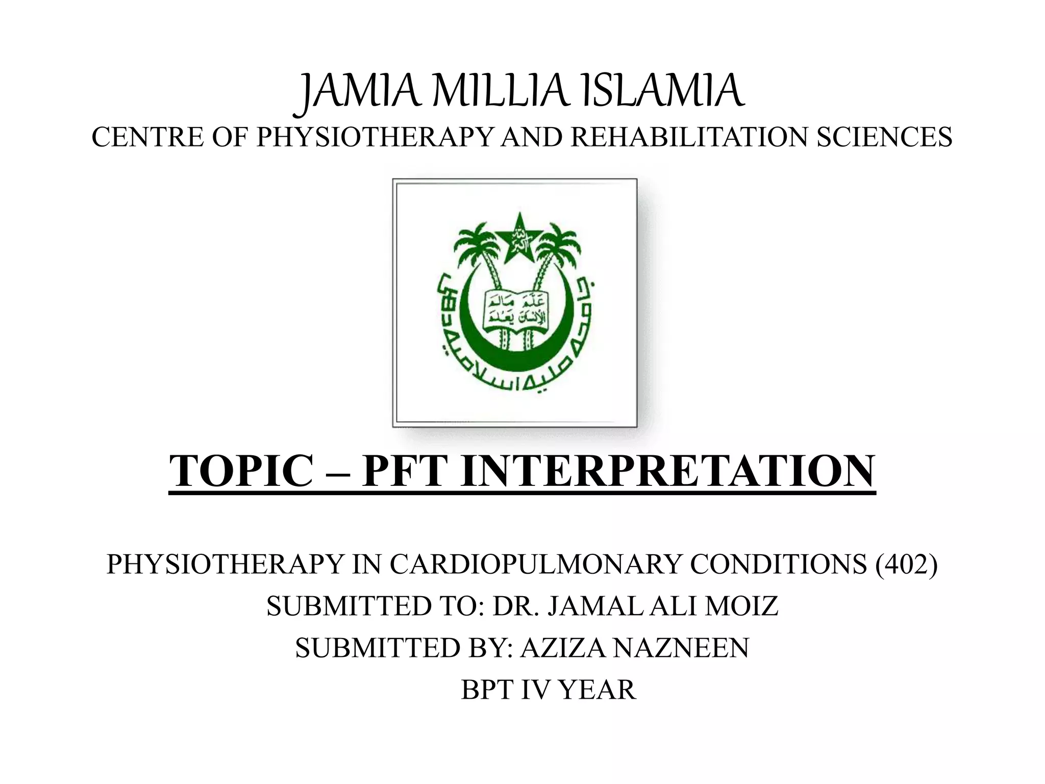 JAMIA MILLIA ISLAMIA
CENTRE OF PHYSIOTHERAPYAND REHABILITATION SCIENCES
TOPIC – PFT INTERPRETATION
PHYSIOTHERAPY IN CARDIOPULMONARY CONDITIONS (402)
SUBMITTED TO: DR. JAMALALI MOIZ
SUBMITTED BY: AZIZA NAZNEEN
BPT IV YEAR
 