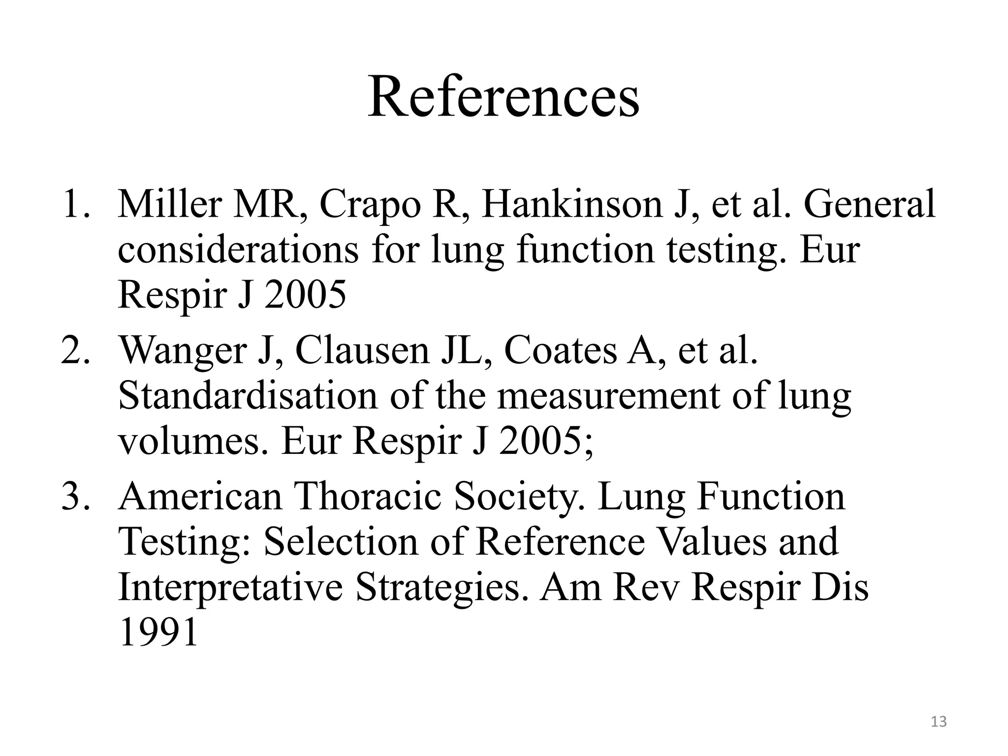References
1. Miller MR, Crapo R, Hankinson J, et al. General
considerations for lung function testing. Eur
Respir J 2005
2. Wanger J, Clausen JL, Coates A, et al.
Standardisation of the measurement of lung
volumes. Eur Respir J 2005;
3. American Thoracic Society. Lung Function
Testing: Selection of Reference Values and
Interpretative Strategies. Am Rev Respir Dis
1991
13
 