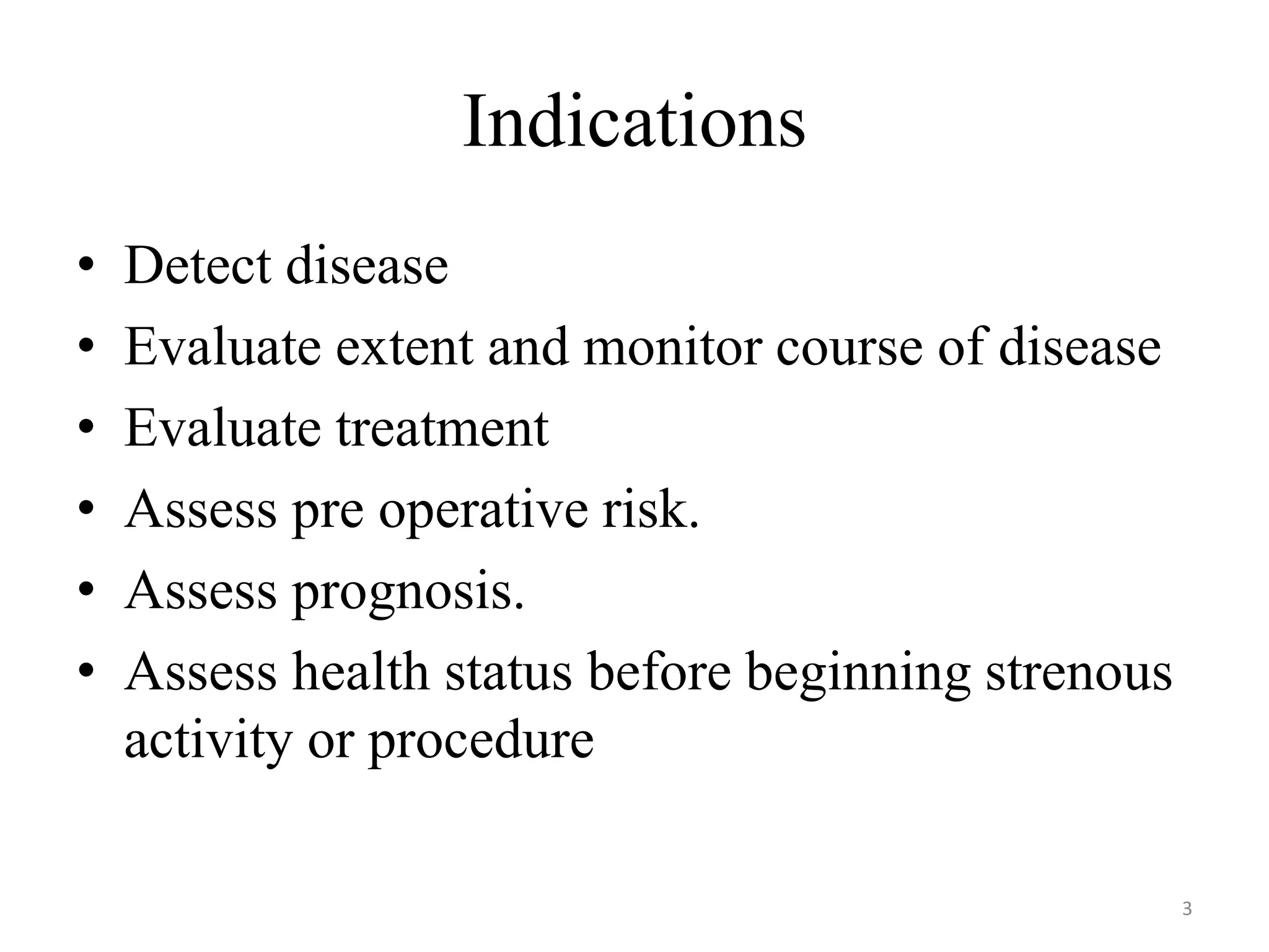 Indications
• Detect disease
• Evaluate extent and monitor course of disease
• Evaluate treatment
• Assess pre operative risk.
• Assess prognosis.
• Assess health status before beginning strenous
activity or procedure
3
 