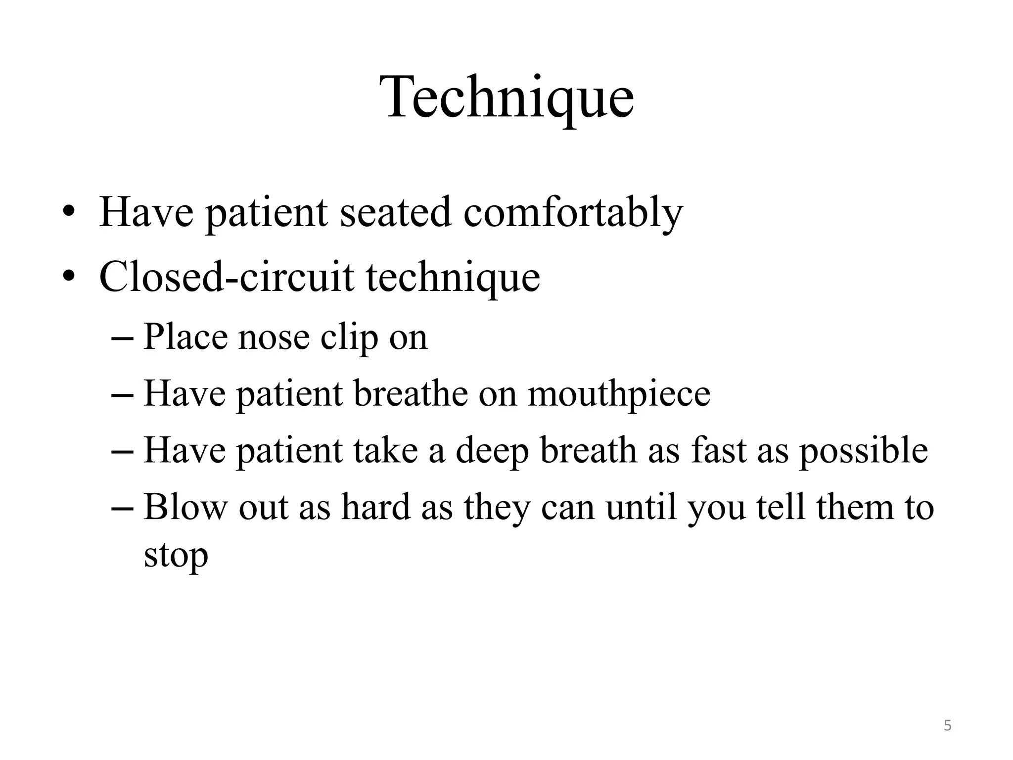 Technique
• Have patient seated comfortably
• Closed-circuit technique
– Place nose clip on
– Have patient breathe on mouthpiece
– Have patient take a deep breath as fast as possible
– Blow out as hard as they can until you tell them to
stop
5
 