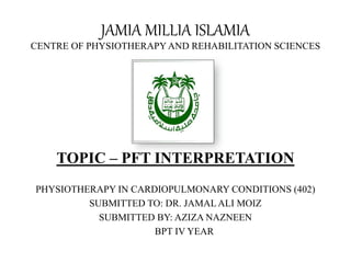 JAMIA MILLIA ISLAMIA
CENTRE OF PHYSIOTHERAPYAND REHABILITATION SCIENCES
TOPIC – PFT INTERPRETATION
PHYSIOTHERAPY IN CARDIOPULMONARY CONDITIONS (402)
SUBMITTED TO: DR. JAMALALI MOIZ
SUBMITTED BY: AZIZA NAZNEEN
BPT IV YEAR
 