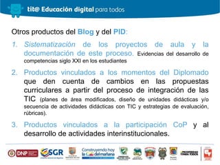 Otros productos del Blog y del PID:
1. Sistematización de los proyectos de aula y la
documentación de este proceso. Evidencias del desarrollo de
competencias siglo XXI en los estudiantes
2. Productos vinculados a los momentos del Diplomado
que den cuenta de cambios en las propuestas
curriculares a partir del proceso de integración de las
TIC (planes de área modificados, diseño de unidades didácticas y/o
secuencia de actividades didácticas con TIC y estrategias de evaluación,
rúbricas).
3. Productos vinculados a la participación CoP y al
desarrollo de actividades interinstitucionales.
 
