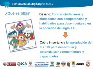 ¿Qué es tit@? Desafío: Formar ciudadanos y
ciudadanas con competencias y
habilidades para desempeñarse en
la sociedad del siglo XXI.
Cobra importancia la apropiación de
las TIC para desarrollar y
potencializar conocimientos y
capacidades
 