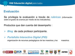 Se privilegia la evaluación a través de rubricas (información
sobre el grado de avance por medio de los indicadores).
Productos que dan cuenta del desempeño :
 Blog de cada profesor participante.
 Portafolio Interactivo Digital (PID)
organización de recursos pedagógicos de las maestras y los maestros.
Evaluación
 